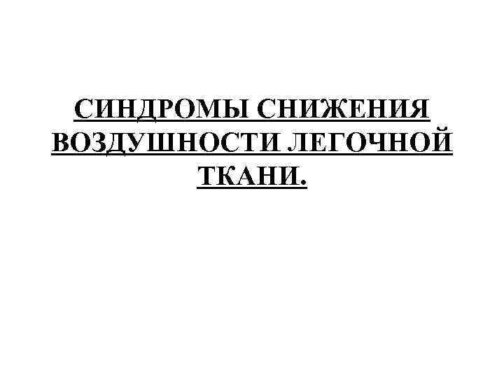 СИНДРОМЫ СНИЖЕНИЯ ВОЗДУШНОСТИ ЛЕГОЧНОЙ ТКАНИ. СИНДРОМЫ СНИЖЕНИЯ ВОЗДУШНОСТИ ЛЕГОЧНОЙ ТКАНИ.